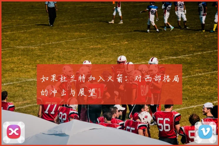 如果杜兰特加入火箭：对西部格局的冲击与展望