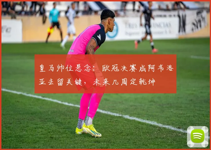 皇马帅位悬念：欧冠决赛成阿韦洛亚去留关键，未来几周定乾坤