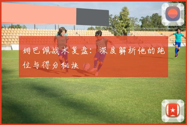 姆巴佩战术复盘:深度解析他的跑位与得分秘诀