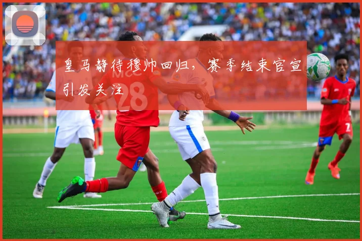 皇马静待穆帅回归，赛季结束官宣引发关注