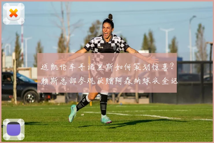 迈凯伦车手诺里斯如何策划惊喜？赖斯总部参观获赠阿森纳球衣全记录