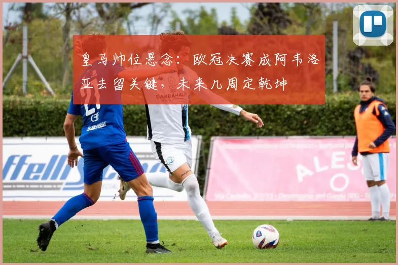皇马帅位悬念：欧冠决赛成阿韦洛亚去留关键，未来几周定乾坤