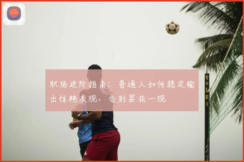 职场进阶指南：普通人如何稳定输出惊艳表现，告别昙花一现